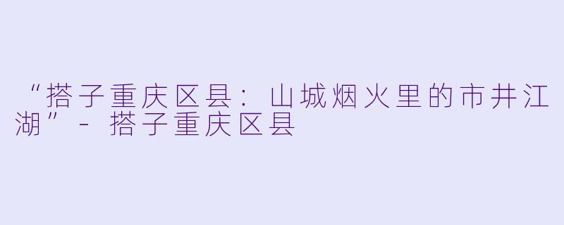 “搭子重庆区县：山城烟火里的市井江湖”-搭子重庆区县