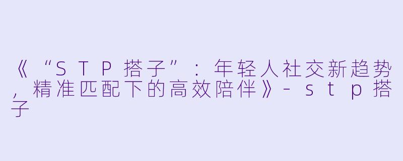 《“STP搭子”：年轻人社交新趋势，精准匹配下的高效陪伴》-stp搭子