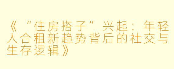 《“住房搭子”兴起：年轻人合租新趋势背后的社交与生存逻辑》