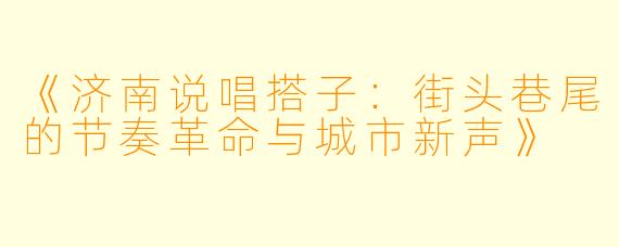 《济南说唱搭子：街头巷尾的节奏革命与城市新声》