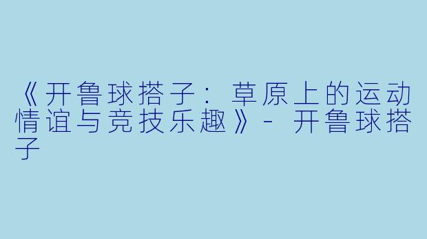 《开鲁球搭子：草原上的运动情谊与竞技乐趣》-开鲁球搭子