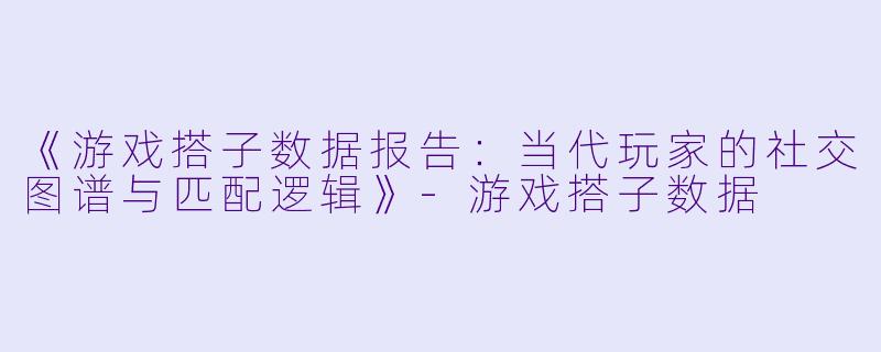 《游戏搭子数据报告：当代玩家的社交图谱与匹配逻辑》-游戏搭子数据