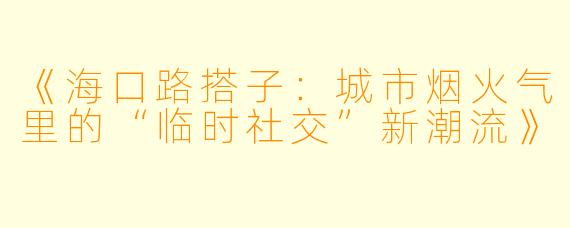《海口路搭子：城市烟火气里的“临时社交”新潮流》