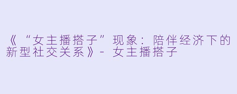 《“女主播搭子”现象：陪伴经济下的新型社交关系》-女主播搭子
