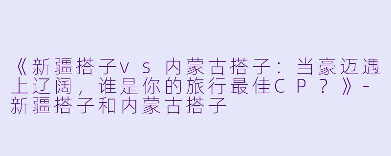 《新疆搭子vs内蒙古搭子：当豪迈遇上辽阔，谁是你的旅行最佳CP？》-新疆搭子和内蒙古搭子