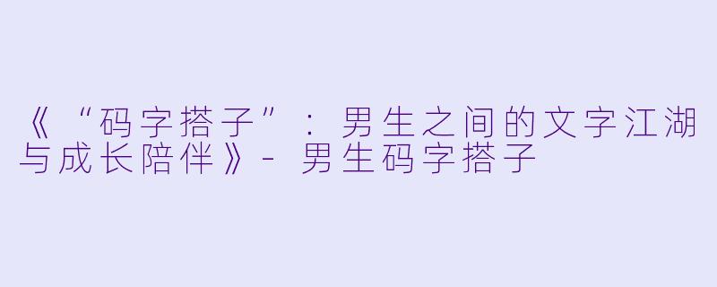 《“码字搭子”：男生之间的文字江湖与成长陪伴》-男生码字搭子