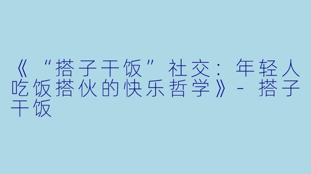 《“搭子干饭”社交：年轻人吃饭搭伙的快乐哲学》-搭子干饭