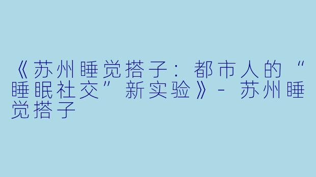 《苏州睡觉搭子：都市人的“睡眠社交”新实验》-苏州睡觉搭子