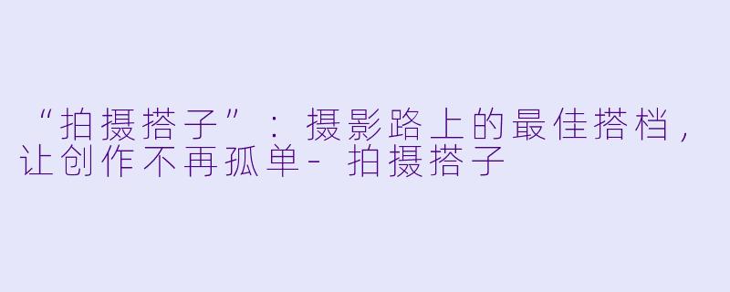 “拍摄搭子”：摄影路上的最佳搭档，让创作不再孤单-拍摄搭子