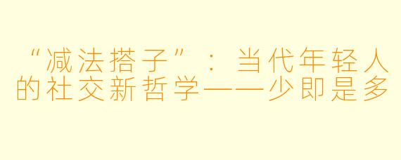 “减法搭子”：当代年轻人的社交新哲学——少即是多