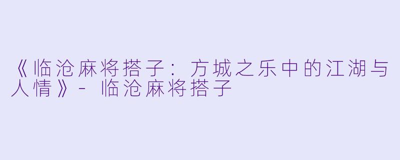 《临沧麻将搭子：方城之乐中的江湖与人情》-临沧麻将搭子