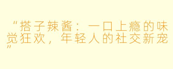“搭子辣酱：一口上瘾的味觉狂欢，年轻人的社交新宠”