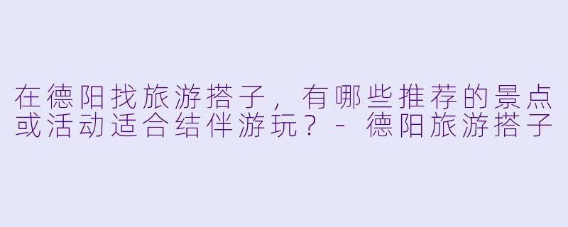在德阳找旅游搭子，有哪些推荐的景点或活动适合结伴游玩？-德阳旅游搭子