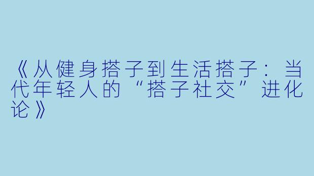 《从健身搭子到生活搭子：当代年轻人的“搭子社交”进化论》