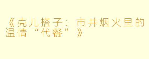 《壳儿搭子：市井烟火里的温情“代餐”》