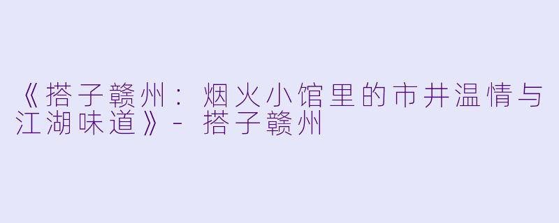 《搭子赣州：烟火小馆里的市井温情与江湖味道》-搭子赣州