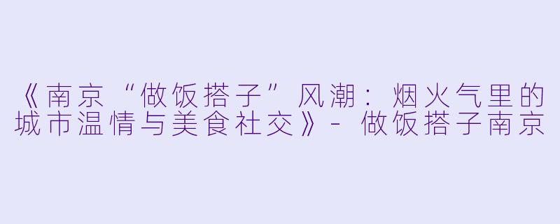 《南京“做饭搭子”风潮：烟火气里的城市温情与美食社交》-做饭搭子南京