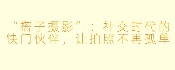 “搭子摄影”：社交时代的快门伙伴，让拍照不再孤单