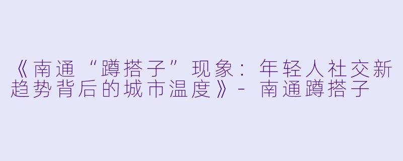 《南通“蹲搭子”现象：年轻人社交新趋势背后的城市温度》-南通蹲搭子