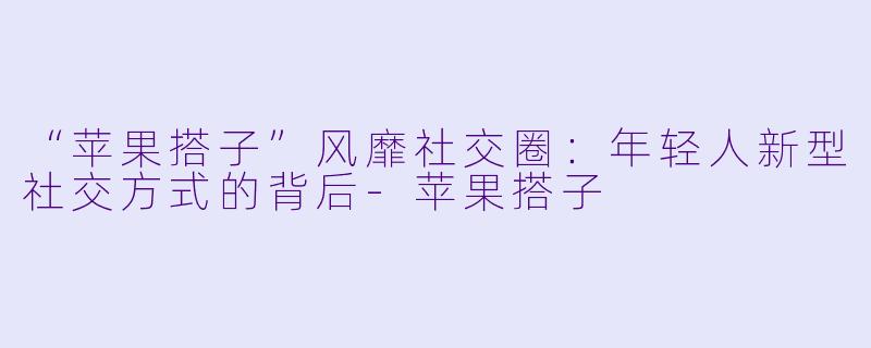 “苹果搭子”风靡社交圈：年轻人新型社交方式的背后-苹果搭子
