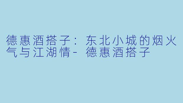 德惠酒搭子：东北小城的烟火气与江湖情-德惠酒搭子