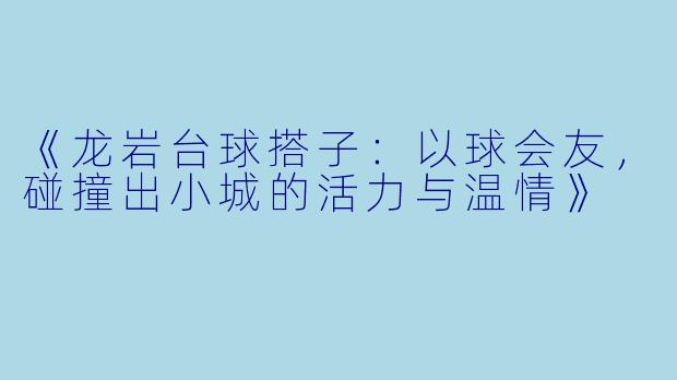 《龙岩台球搭子：以球会友，碰撞出小城的活力与温情》