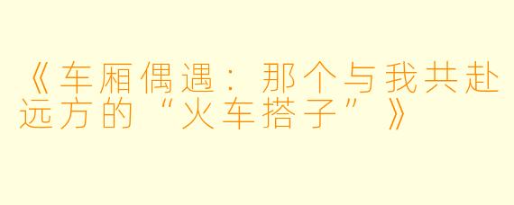 《车厢偶遇：那个与我共赴远方的“火车搭子”》
