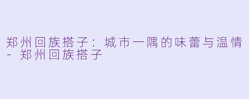 郑州回族搭子：城市一隅的味蕾与温情-郑州回族搭子