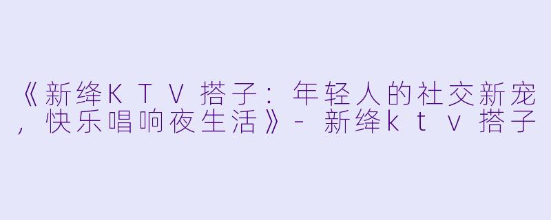 《新绛KTV搭子：年轻人的社交新宠，快乐唱响夜生活》-新绛ktv搭子