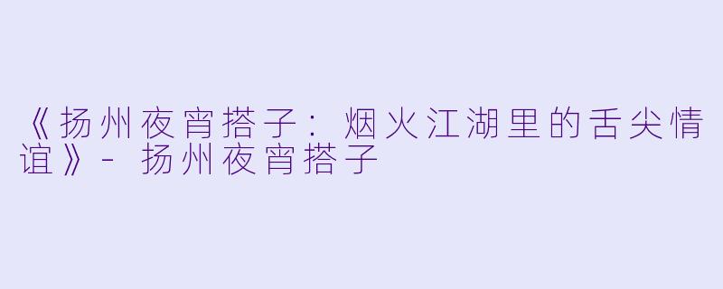 《扬州夜宵搭子：烟火江湖里的舌尖情谊》-扬州夜宵搭子