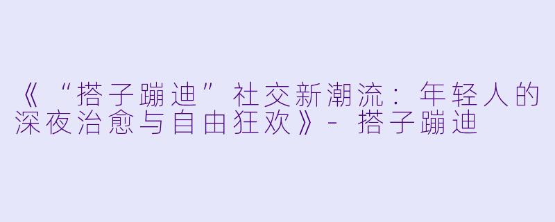《“搭子蹦迪”社交新潮流：年轻人的深夜治愈与自由狂欢》-搭子蹦迪