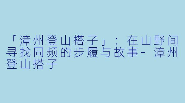 「漳州登山搭子」：在山野间寻找同频的步履与故事-漳州登山搭子