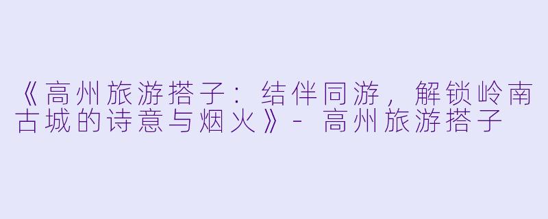 《高州旅游搭子：结伴同游，解锁岭南古城的诗意与烟火》-高州旅游搭子