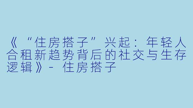 《“住房搭子”兴起：年轻人合租新趋势背后的社交与生存逻辑》-住房搭子