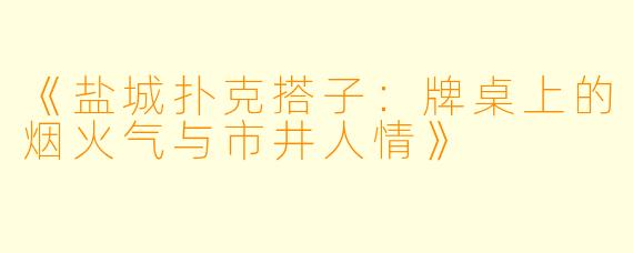 《盐城扑克搭子：牌桌上的烟火气与市井人情》