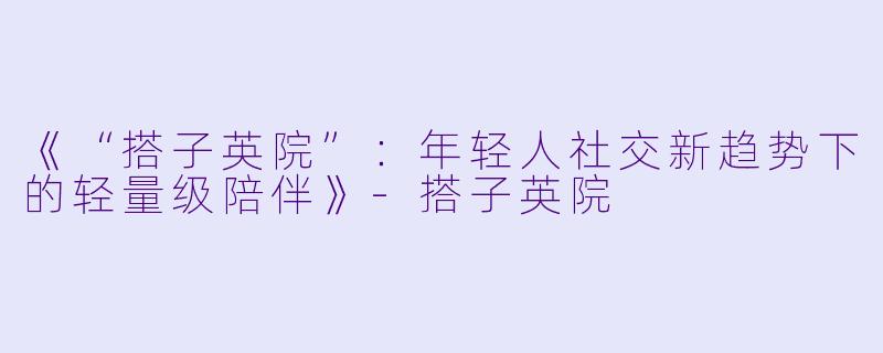 《“搭子英院”：年轻人社交新趋势下的轻量级陪伴》-搭子英院