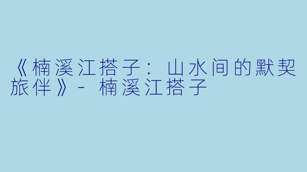《楠溪江搭子：山水间的默契旅伴》-楠溪江搭子