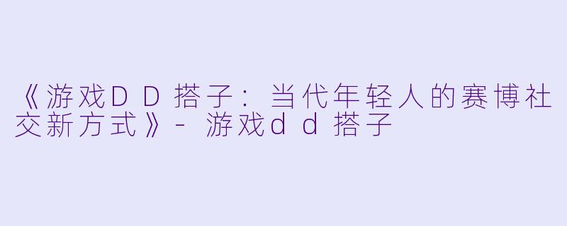 《游戏DD搭子：当代年轻人的赛博社交新方式》-游戏dd搭子