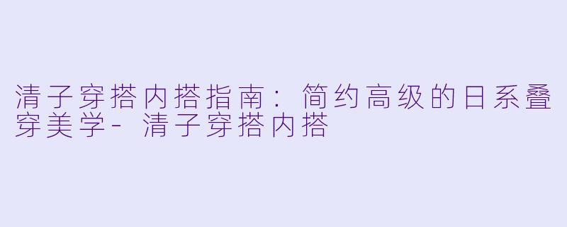 清子穿搭内搭指南：简约高级的日系叠穿美学-清子穿搭内搭