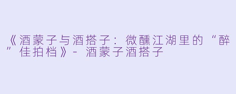 《酒蒙子与酒搭子：微醺江湖里的“醉”佳拍档》-酒蒙子酒搭子