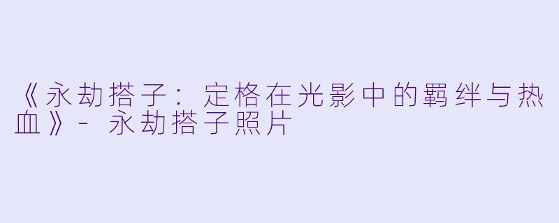 《永劫搭子：定格在光影中的羁绊与热血》-永劫搭子照片