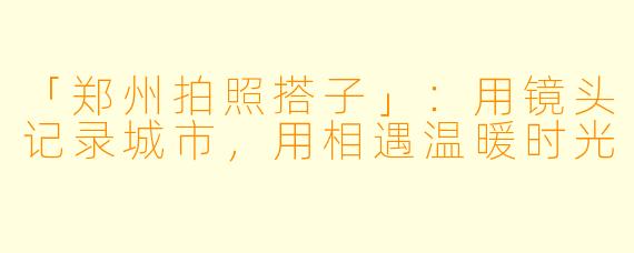 「郑州拍照搭子」：用镜头记录城市，用相遇温暖时光