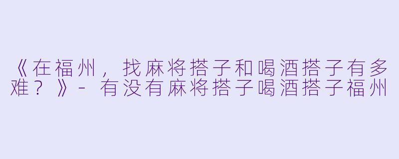 《在福州，找麻将搭子和喝酒搭子有多难？》-有没有麻将搭子喝酒搭子福州