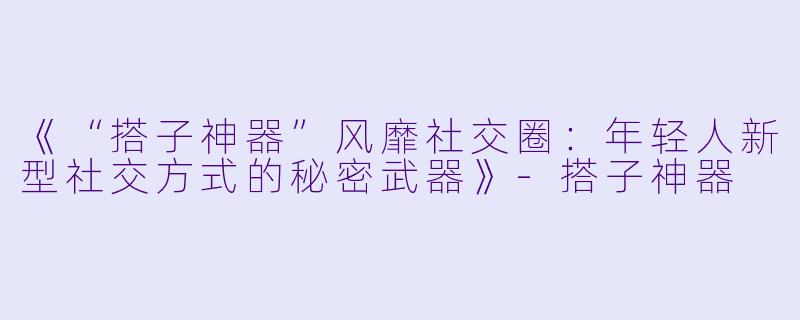 《“搭子神器”风靡社交圈：年轻人新型社交方式的秘密武器》-搭子神器