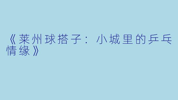 《莱州球搭子:小城里的乒乓情缘》