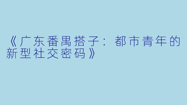 《广东番禺搭子：都市青年的新型社交密码》