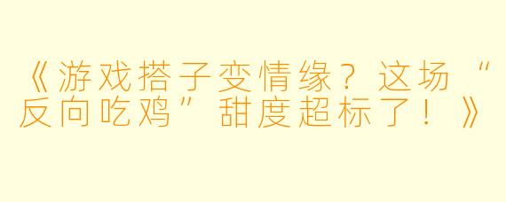 《游戏搭子变情缘？这场“反向吃鸡”甜度超标了！》