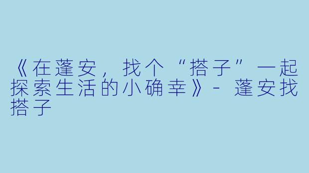 《在蓬安，找个“搭子”一起探索生活的小确幸》-蓬安找搭子
