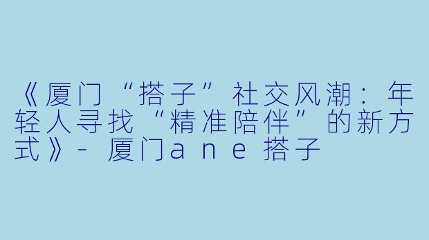 《厦门“搭子”社交风潮：年轻人寻找“精准陪伴”的新方式》-厦门ane搭子