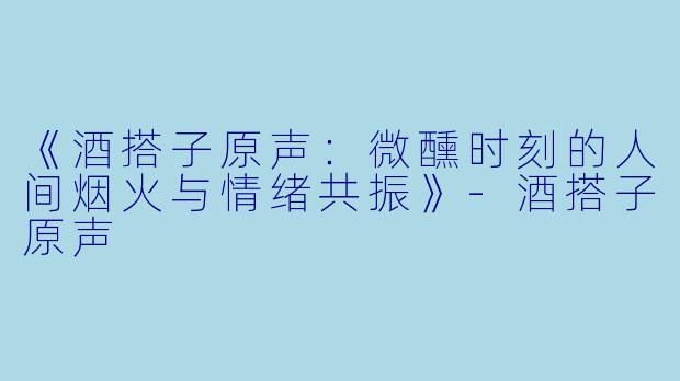 《酒搭子原声：微醺时刻的人间烟火与情绪共振》-酒搭子原声